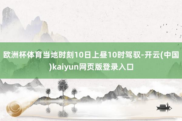 欧洲杯体育　　当地时刻10日上昼10时驾驭-开云(中国)kaiyun网页版登录入口