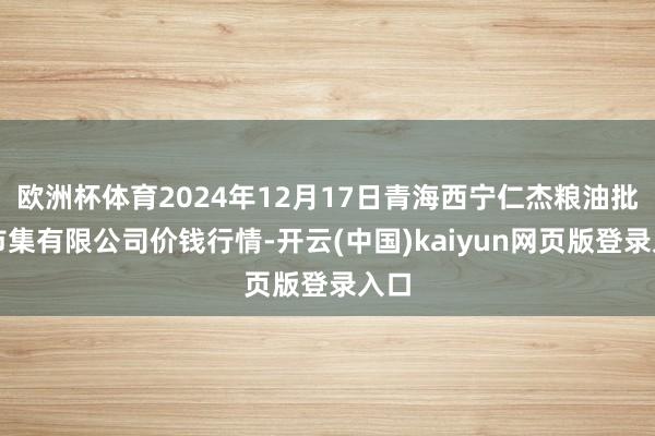 欧洲杯体育2024年12月17日青海西宁仁杰粮油批发市集有限公司价钱行情-开云(中国)kaiyun网页版登录入口