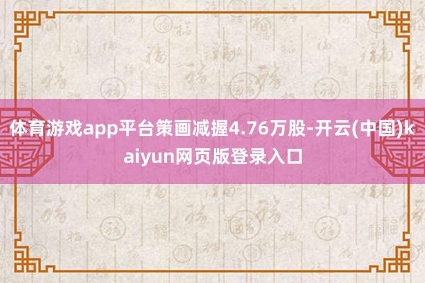 体育游戏app平台策画减握4.76万股-开云(中国)kaiyun网页版登录入口