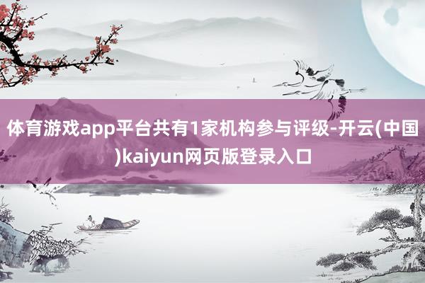 体育游戏app平台共有1家机构参与评级-开云(中国)kaiyun网页版登录入口