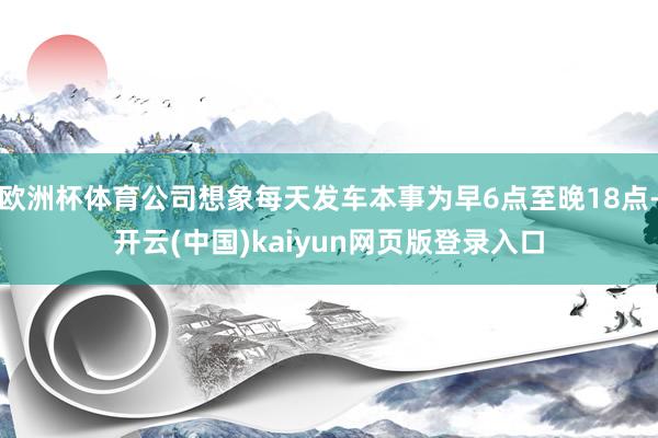 欧洲杯体育公司想象每天发车本事为早6点至晚18点-开云(中国)kaiyun网页版登录入口