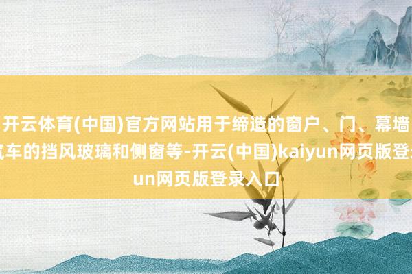 开云体育(中国)官方网站用于缔造的窗户、门、幕墙以及汽车的挡风玻璃和侧窗等-开云(中国)kaiyun网页版登录入口