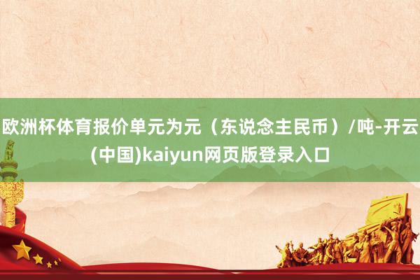欧洲杯体育报价单元为元（东说念主民币）/吨-开云(中国)kaiyun网页版登录入口