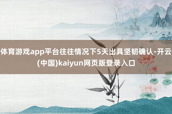 体育游戏app平台往往情况下5天出具坚韧确认-开云(中国)kaiyun网页版登录入口