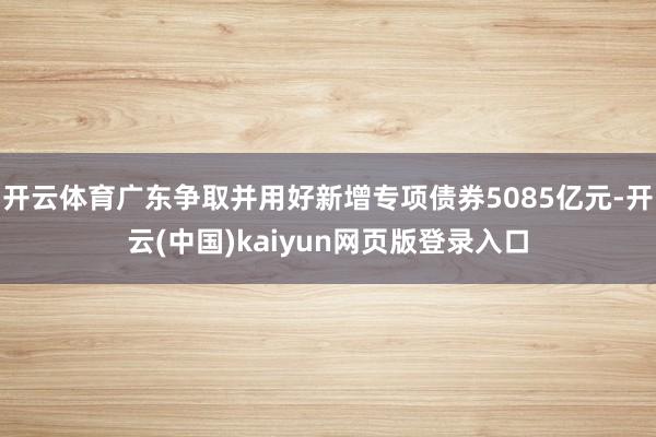 开云体育广东争取并用好新增专项债券5085亿元-开云(中国)kaiyun网页版登录入口