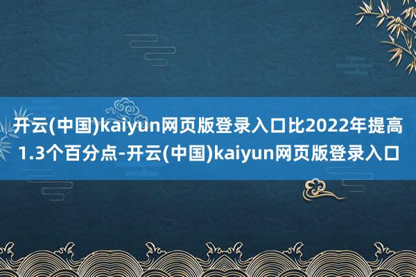 开云(中国)kaiyun网页版登录入口比2022年提高1.3个百分点-开云(中国)kaiyun网页版登录入口