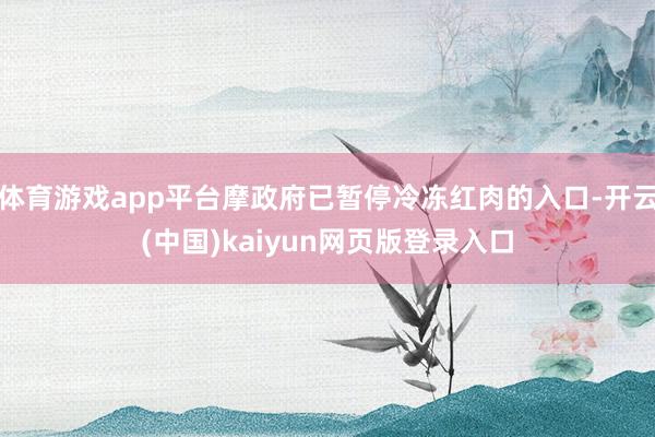 体育游戏app平台摩政府已暂停冷冻红肉的入口-开云(中国)kaiyun网页版登录入口