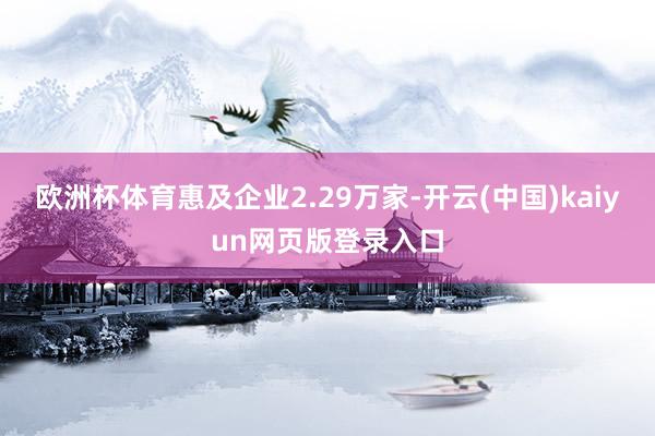 欧洲杯体育惠及企业2.29万家-开云(中国)kaiyun网页版登录入口