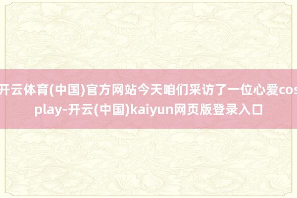 开云体育(中国)官方网站今天咱们采访了一位心爱cosplay-开云(中国)kaiyun网页版登录入口
