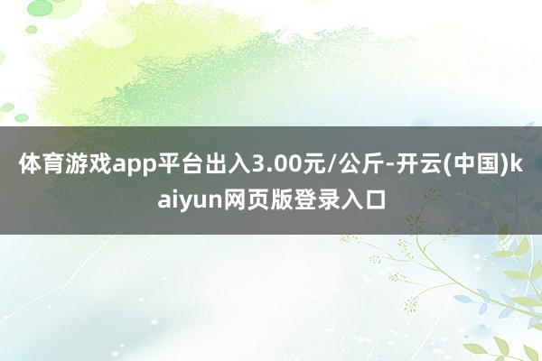 体育游戏app平台出入3.00元/公斤-开云(中国)kaiyun网页版登录入口