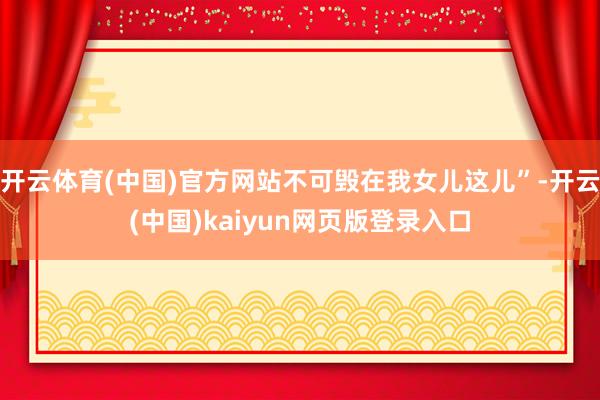 开云体育(中国)官方网站不可毁在我女儿这儿”-开云(中国)kaiyun网页版登录入口