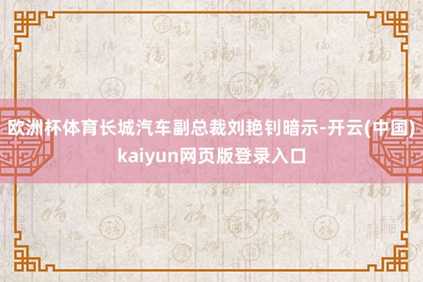 欧洲杯体育长城汽车副总裁刘艳钊暗示-开云(中国)kaiyun网页版登录入口