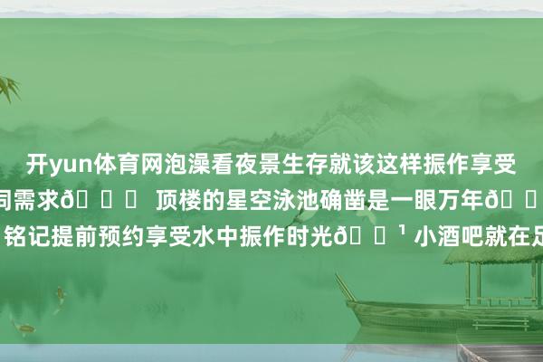 开yun体育网泡澡看夜景生存就该这样振作享受～全智能截止处理所有这个词需求🌌 顶楼的星空泳池确凿是一眼万年🌊 泳池飘浮下昼茶超棒！铭记提前预约享受水中振作时光🍹 小酒吧就在足下微醺一下氛围感拉满纵容一拍即是大片既视感！-开云(中国)kaiyun网页版登录入口