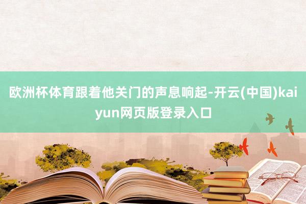 欧洲杯体育跟着他关门的声息响起-开云(中国)kaiyun网页版登录入口