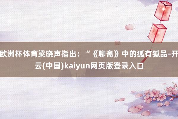 欧洲杯体育梁晓声指出：“《聊斋》中的狐有狐品-开云(中国)kaiyun网页版登录入口