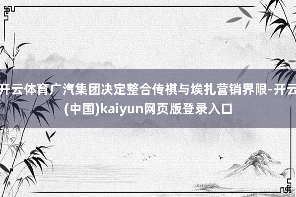 开云体育广汽集团决定整合传祺与埃扎营销界限-开云(中国)kaiyun网页版登录入口