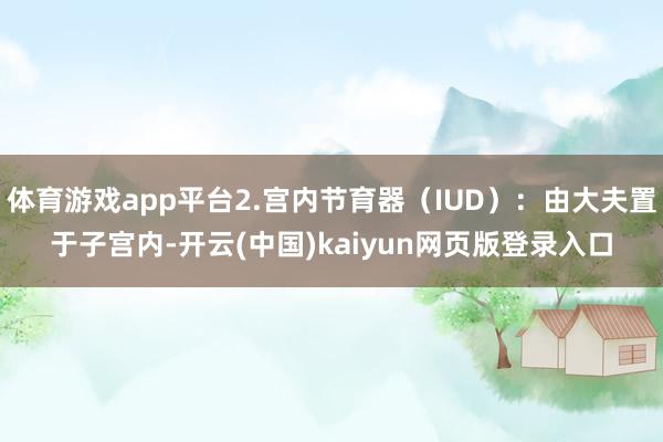 体育游戏app平台2.宫内节育器(IUD):由大夫置于子宫内-开云(中国)kaiyun网页版登录入口