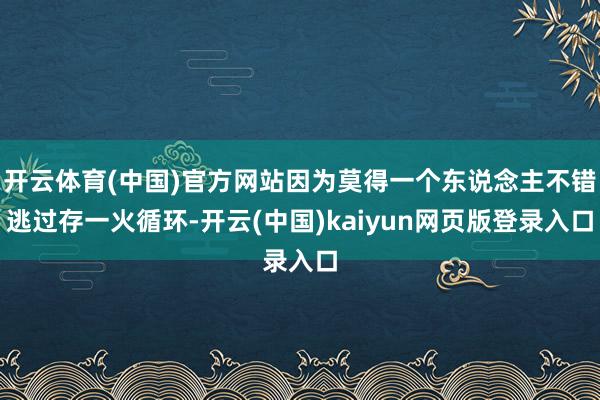 开云体育(中国)官方网站因为莫得一个东说念主不错逃过存一火循环-开云(中国)kaiyun网页版登录入口