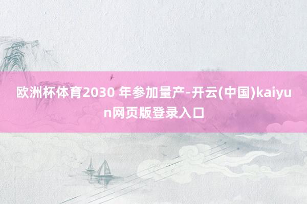 欧洲杯体育2030 年参加量产-开云(中国)kaiyun网页版登录入口