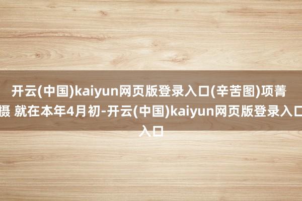 开云(中国)kaiyun网页版登录入口(辛苦图)项菁 摄 就在本年4月初-开云(中国)kaiyun网页版登录入口