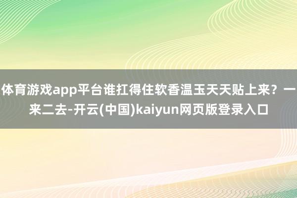 体育游戏app平台谁扛得住软香温玉天天贴上来?一来二去-开云(中国)kaiyun网页版登录入口