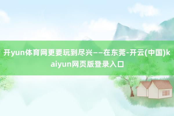 开yun体育网更要玩到尽兴——在东莞-开云(中国)kaiyun网页版登录入口