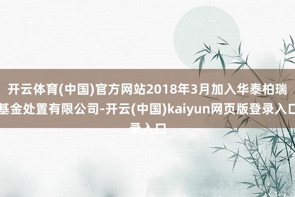 开云体育(中国)官方网站2018年3月加入华泰柏瑞基金处置有限公司-开云(中国)kaiyun网页版登录入口