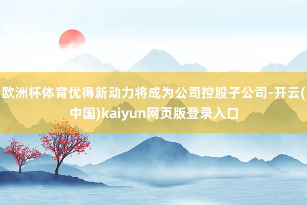 欧洲杯体育优得新动力将成为公司控股子公司-开云(中国)kaiyun网页版登录入口