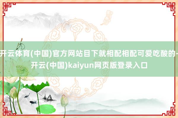 开云体育(中国)官方网站目下就相配相配可爱吃酸的-开云(中国)kaiyun网页版登录入口