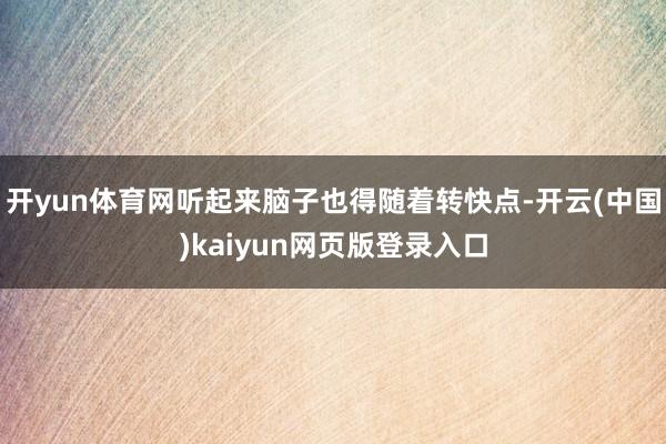 开yun体育网听起来脑子也得随着转快点-开云(中国)kaiyun网页版登录入口
