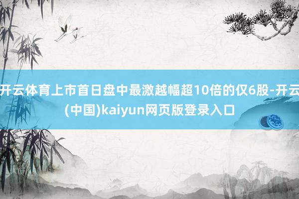开云体育上市首日盘中最激越幅超10倍的仅6股-开云(中国)kaiyun网页版登录入口