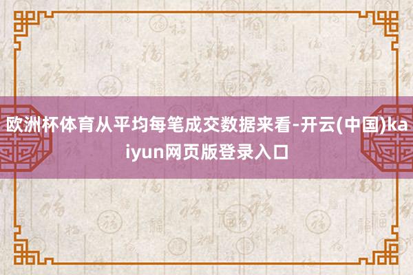 欧洲杯体育从平均每笔成交数据来看-开云(中国)kaiyun网页版登录入口
