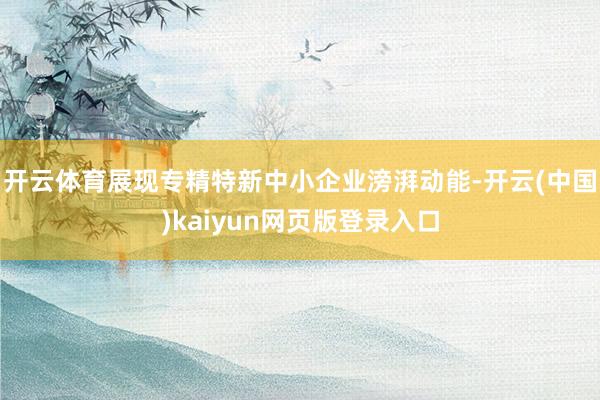 开云体育展现专精特新中小企业滂湃动能-开云(中国)kaiyun网页版登录入口