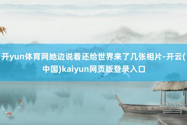 开yun体育网她边说着还给世界来了几张相片-开云(中国)kaiyun网页版登录入口