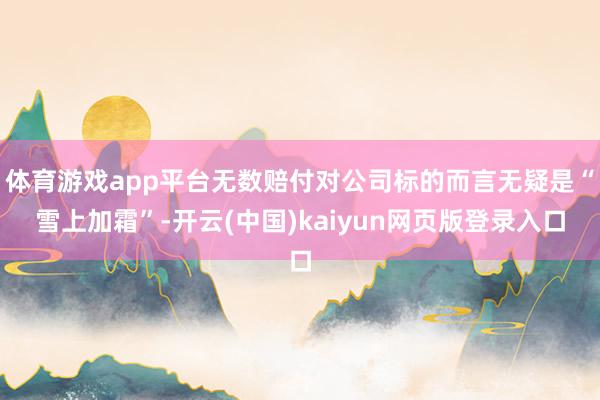 体育游戏app平台无数赔付对公司标的而言无疑是“雪上加霜”-开云(中国)kaiyun网页版登录入口