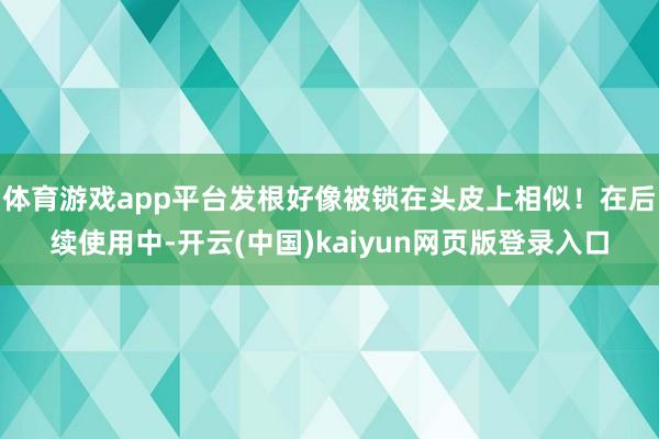 体育游戏app平台发根好像被锁在头皮上相似!在后续使用中-开云(中国)kaiyun网页版登录入口