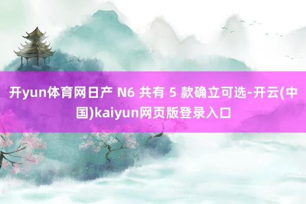 开yun体育网日产 N6 共有 5 款确立可选-开云(中国)kaiyun网页版登录入口