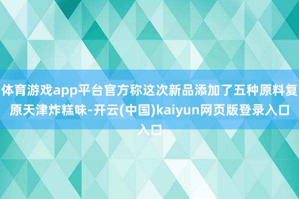 体育游戏app平台官方称这次新品添加了五种原料复原天津炸糕味-开云(中国)kaiyun网页版登录入口