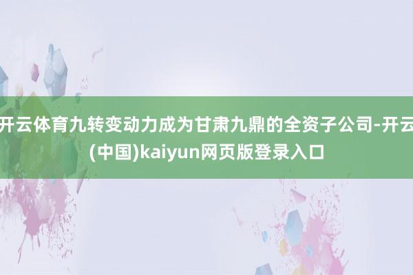 开云体育九转变动力成为甘肃九鼎的全资子公司-开云(中国)kaiyun网页版登录入口