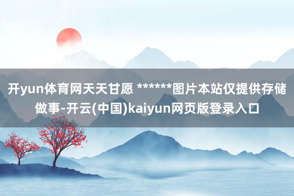 开yun体育网天天甘愿 ******图片本站仅提供存储做事-开云(中国)kaiyun网页版登录入口