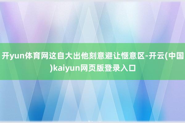开yun体育网这自大出他刻意避让惬意区-开云(中国)kaiyun网页版登录入口