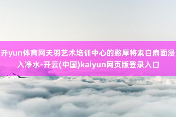 开yun体育网天羽艺术培训中心的憨厚将素白扇面浸入净水-开云(中国)kaiyun网页版登录入口