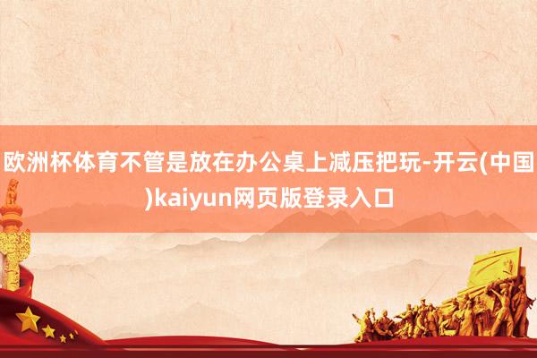 欧洲杯体育不管是放在办公桌上减压把玩-开云(中国)kaiyun网页版登录入口