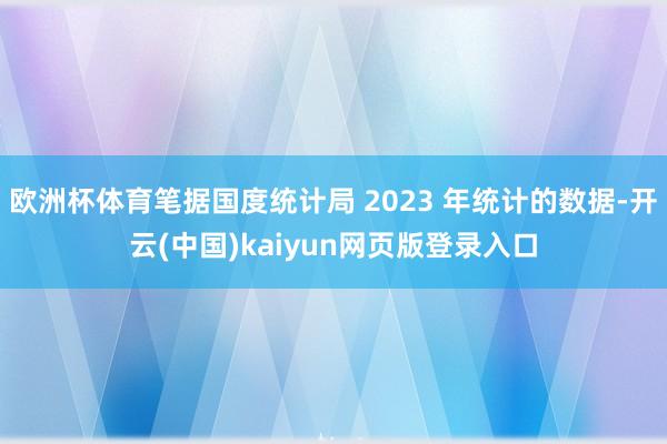 欧洲杯体育笔据国度统计局 2023 年统计的数据-开云(中国)kaiyun网页版登录入口