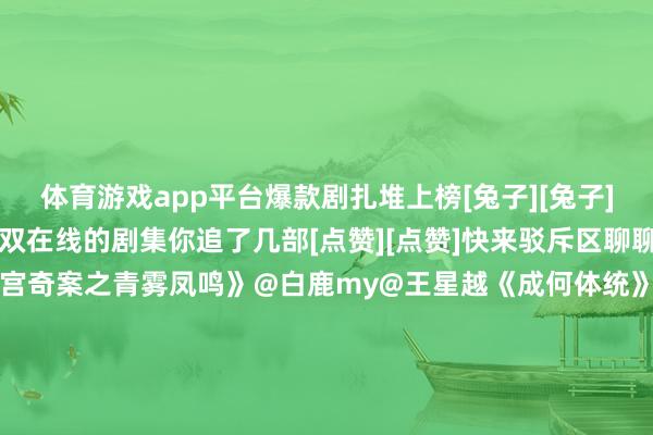 体育游戏app平台爆款剧扎堆上榜[兔子][兔子][兔子]这些口碑与流量双在线的剧集你追了几部[点赞][点赞]快来驳斥区聊聊你心中的TOP1↓↓《唐宫奇案之青雾凤鸣》@白鹿my@王星越《成何体统》@-王楚然-@丞磊 《生命树》@胡歌@杨紫《风过留痕》@龚俊Simon@姜武@孙怡微博《太平年》@白宇WHITE@周雨彤微博《双轨》@虞书欣Esther@何与《幼年有为》@彭昱畅@林允Jelly@刘冠麟《放肆》@谭松韵seven@侯明昊《玉茗茶骨》@侯明昊@我是娜扎《轧戏》@陈星旭--CHEN先生@卢昱晓#洪世贤掉到榜二了##大孤山到底有谁在啊##张凌赫宋威龙我就说他心里有我##具俊晔回话大s遗产包摄##小酒窝收到白鹿李佩仪小卡##孟子义包20场解救王鹤棣银河入梦##宋威龙内娱吸血虫塑##张凌赫剑挑林允下巴路透#（剪辑：张子皓；审签：周乐瑞）-开云(中国)kaiyun网页版登录入口