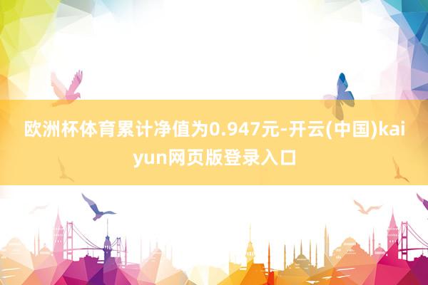 欧洲杯体育累计净值为0.947元-开云(中国)kaiyun网页版登录入口
