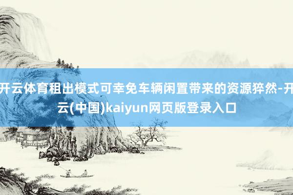开云体育租出模式可幸免车辆闲置带来的资源猝然-开云(中国)kaiyun网页版登录入口