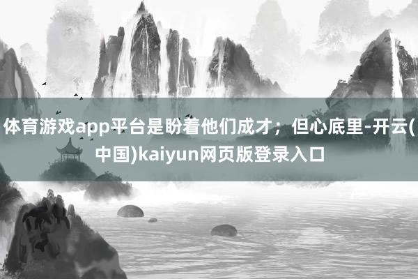 体育游戏app平台是盼着他们成才；但心底里-开云(中国)kaiyun网页版登录入口
