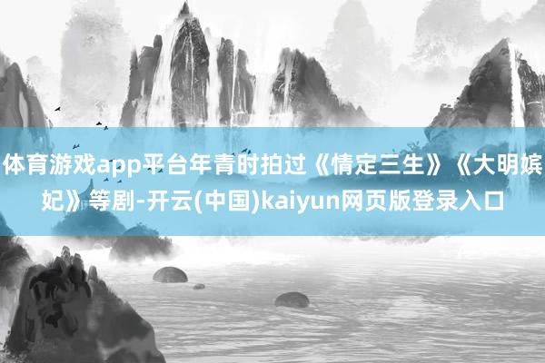 体育游戏app平台年青时拍过《情定三生》《大明嫔妃》等剧-开云(中国)kaiyun网页版登录入口