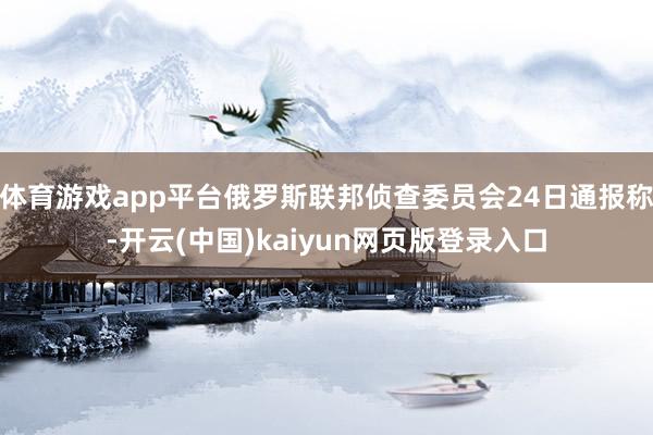 体育游戏app平台俄罗斯联邦侦查委员会24日通报称-开云(中国)kaiyun网页版登录入口
